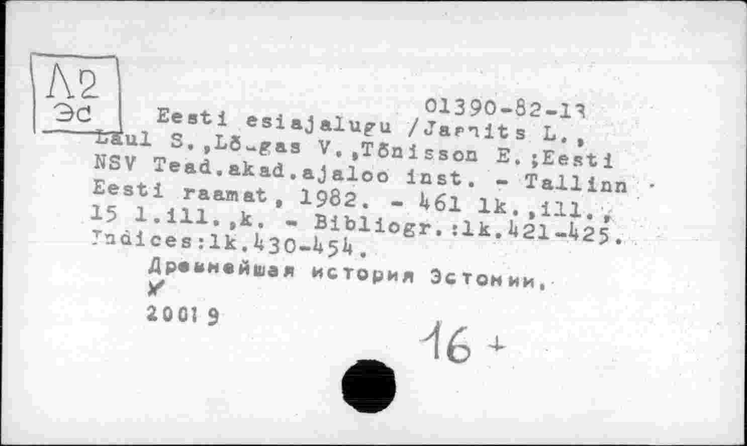 ﻿Ее j	О і 3 90—Ô2—1 ?
E®stl esiajalugu /Jaenits L. ,
”. .Tôaisson E. ;Eesti ajaloo Inst. - Tallinn 1982. - 461 ik> .ni,
- Bibliogr,:1k.421-425 .
Эс Г
" ^aul S.,Lô-gasVV NSV Tead.akad, Eesti raanat , 15 1.111. ,k. . Tndice s :1k.430-4547
Древнейшая история Эстонии.
2001 9
16 +